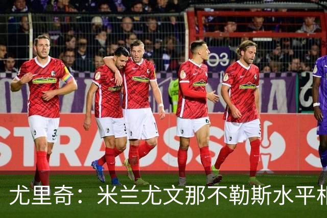 尤里奇：米兰尤文那不勒斯水平相当 谁夺冠看表现
